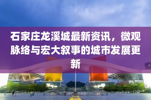 石家庄龙溪城最新资讯，微观脉络与宏大叙事的城市发展更新