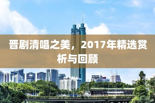 晋剧清唱之美，2017年精选赏析与回顾
