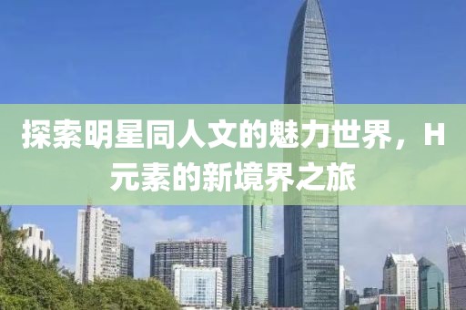 探索明星同人文的魅力世界，H元素的新境界之旅