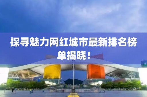 探寻魅力网红城市最新排名榜单揭晓！