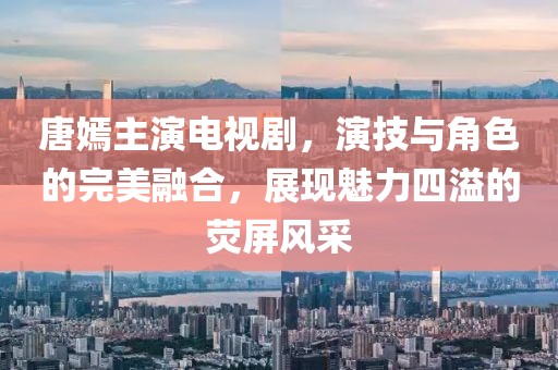 唐嫣主演电视剧，演技与角色的完美融合，展现魅力四溢的荧屏风采