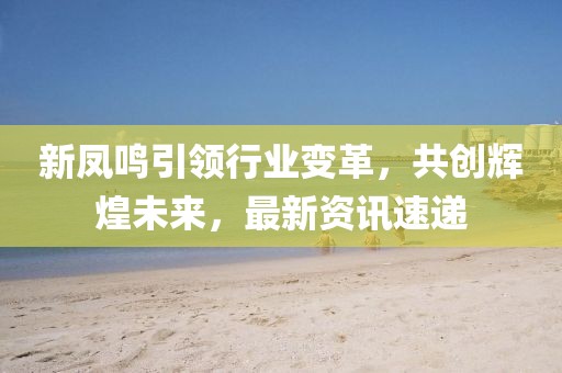 新凤鸣引领行业变革，共创辉煌未来，最新资讯速递