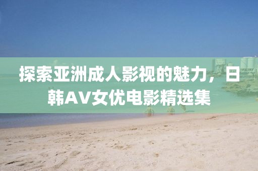 探索亚洲成人影视的魅力，日韩AV女优电影精选集