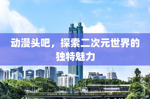 动漫头吧，探索二次元世界的独特魅力