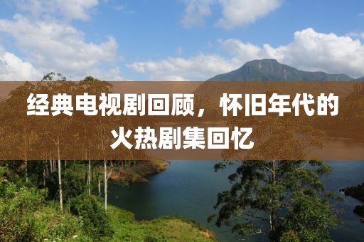 经典电视剧回顾，怀旧年代的火热剧集回忆
