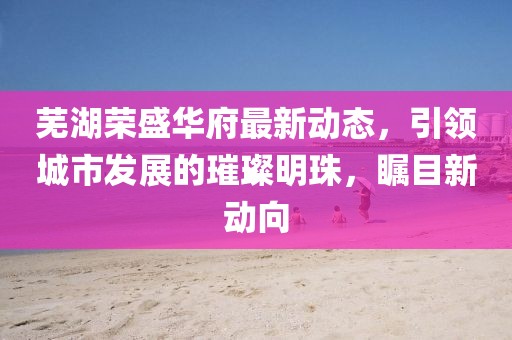 芜湖荣盛华府最新动态，引领城市发展的璀璨明珠，瞩目新动向