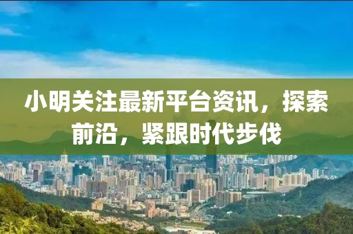 小明关注最新平台资讯，探索前沿，紧跟时代步伐
