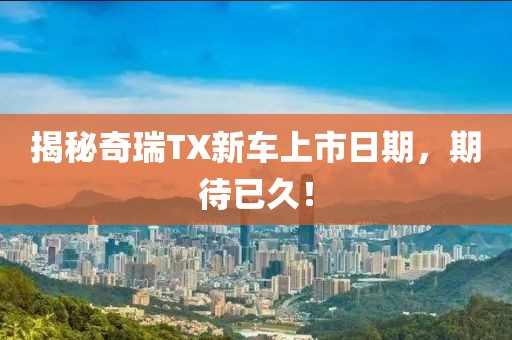 揭秘奇瑞TX新车上市日期，期待已久！