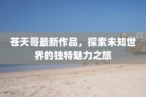 苍天哥最新作品，探索未知世界的独特魅力之旅