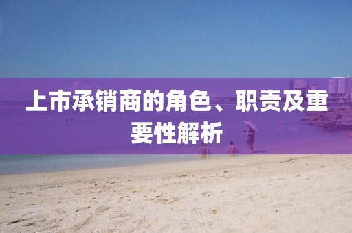上市承销商的角色、职责及重要性解析
