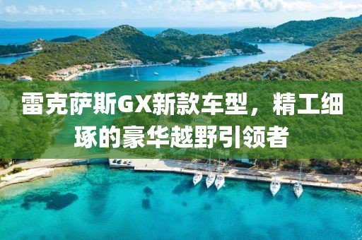 雷克萨斯GX新款车型，精工细琢的豪华越野引领者