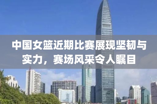 中国女篮近期比赛展现坚韧与实力，赛场风采令人瞩目