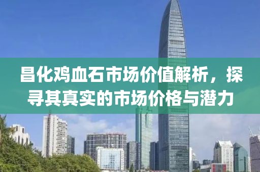 昌化鸡血石市场价值解析，探寻其真实的市场价格与潜力