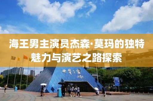 海王男主演员杰森·莫玛的独特魅力与演艺之路探索