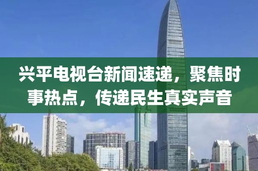 兴平电视台新闻速递，聚焦时事热点，传递民生真实声音