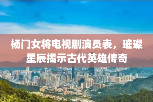 杨门女将电视剧演员表，璀璨星辰揭示古代英雄传奇