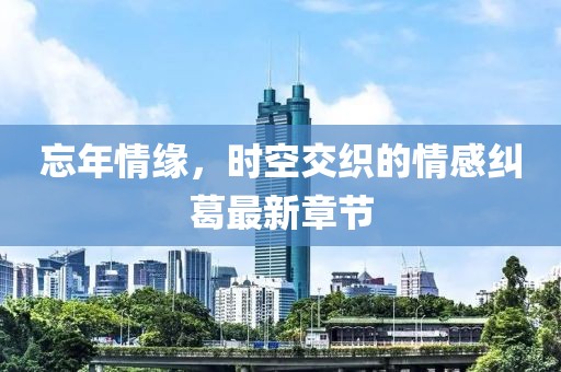 忘年情缘，时空交织的情感纠葛最新章节
