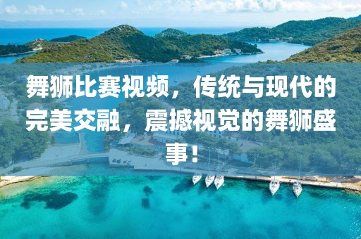 舞狮比赛视频，传统与现代的完美交融，震撼视觉的舞狮盛事！
