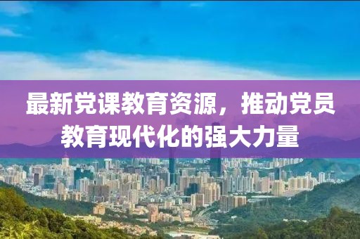 最新党课教育资源，推动党员教育现代化的强大力量