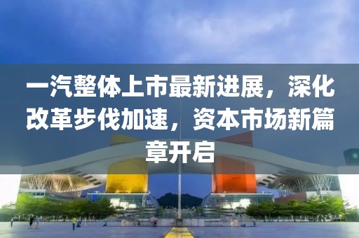 一汽整体上市最新进展，深化改革步伐加速，资本市场新篇章开启