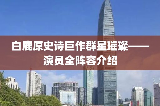 白鹿原史诗巨作群星璀璨——演员全阵容介绍
