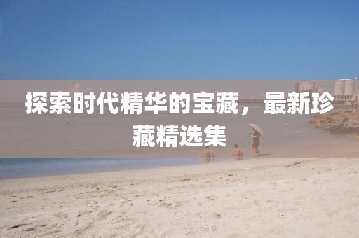 探索时代精华的宝藏，最新珍藏精选集