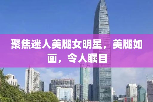 聚焦迷人美腿女明星，美腿如画，令人瞩目