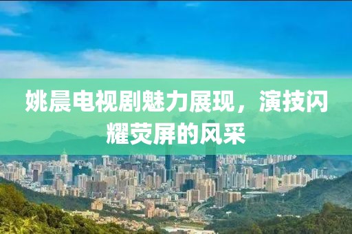 姚晨电视剧魅力展现，演技闪耀荧屏的风采