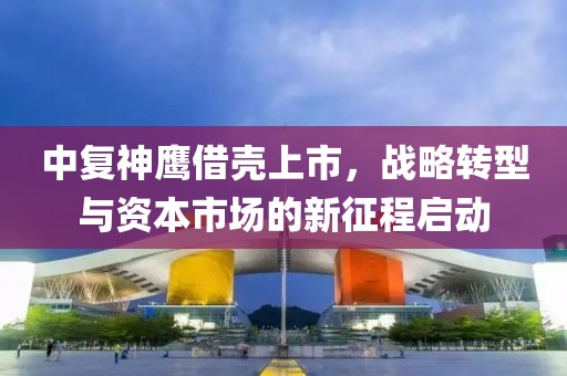 中复神鹰借壳上市，战略转型与资本市场的新征程启动