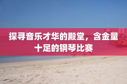 探寻音乐才华的殿堂，含金量十足的钢琴比赛