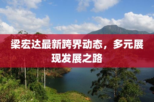 梁宏达最新跨界动态，多元展现发展之路