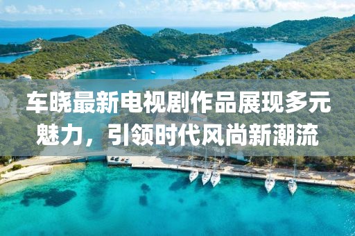 车晓最新电视剧作品展现多元魅力，引领时代风尚新潮流