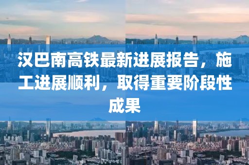 汉巴南高铁最新进展报告，施工进展顺利，取得重要阶段性成果