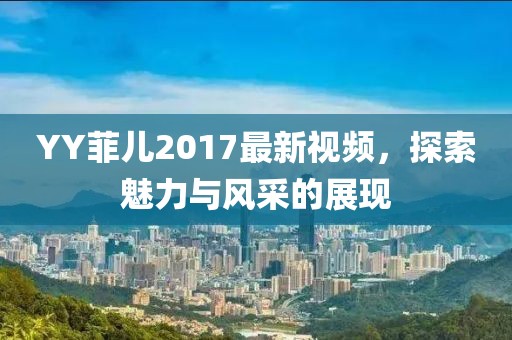 YY菲儿2017最新视频，探索魅力与风采的展现