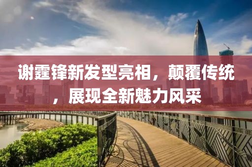 谢霆锋新发型亮相，颠覆传统，展现全新魅力风采