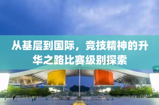 从基层到国际，竞技精神的升华之路比赛级别探索