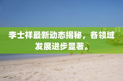 李士祥最新动态揭秘，各领域发展进步显著。