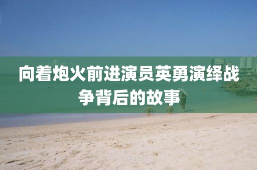 向着炮火前进演员英勇演绎战争背后的故事