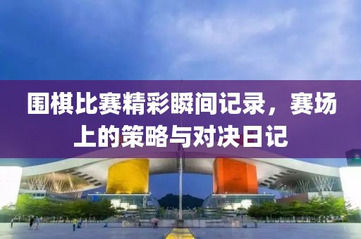 围棋比赛精彩瞬间记录，赛场上的策略与对决日记