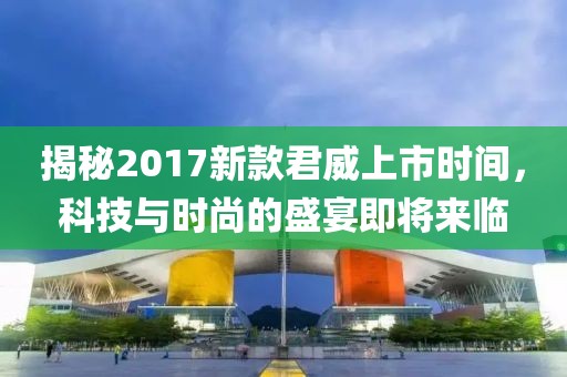揭秘2017新款君威上市时间，科技与时尚的盛宴即将来临