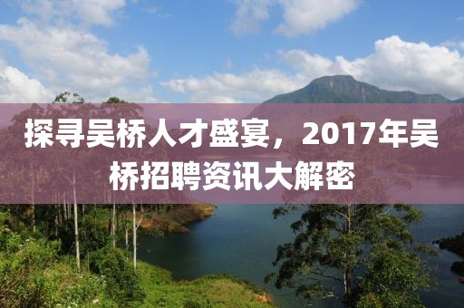 探寻吴桥人才盛宴，2017年吴桥招聘资讯大解密