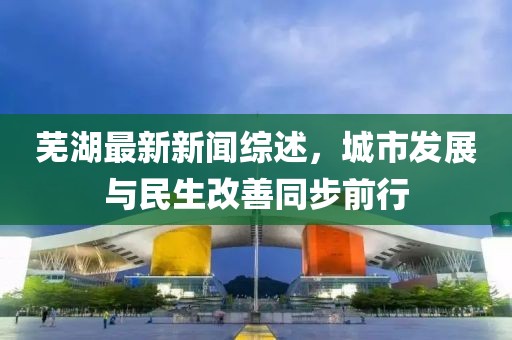 芜湖最新新闻综述，城市发展与民生改善同步前行