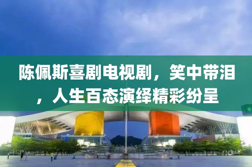 陈佩斯喜剧电视剧，笑中带泪，人生百态演绎精彩纷呈