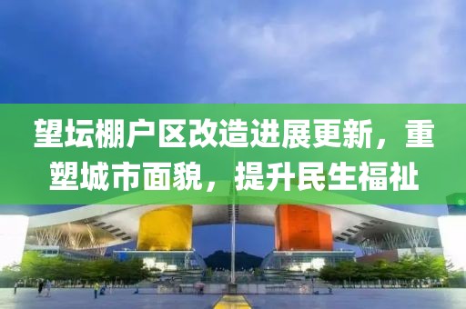望坛棚户区改造进展更新，重塑城市面貌，提升民生福祉