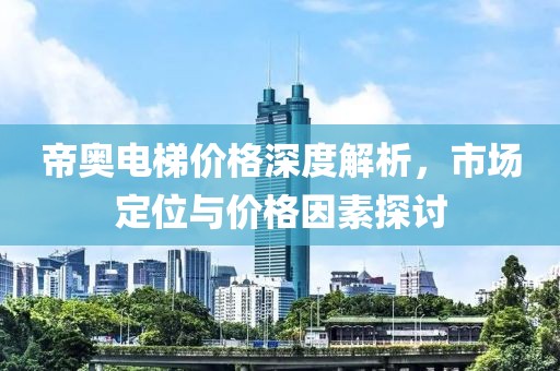 帝奥电梯价格深度解析，市场定位与价格因素探讨