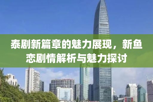 泰剧新篇章的魅力展现，新鱼恋剧情解析与魅力探讨