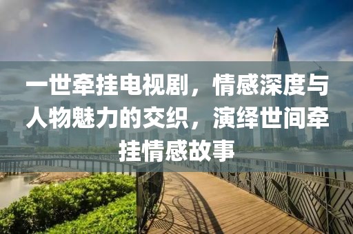一世牵挂电视剧，情感深度与人物魅力的交织，演绎世间牵挂情感故事