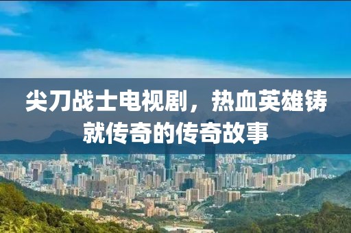 尖刀战士电视剧，热血英雄铸就传奇的传奇故事