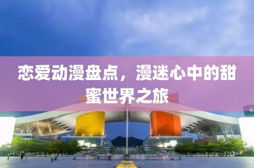 恋爱动漫盘点，漫迷心中的甜蜜世界之旅