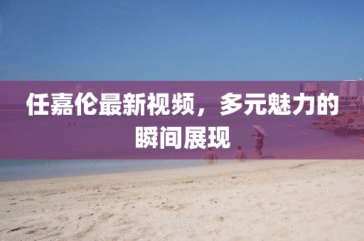 任嘉伦最新视频，多元魅力的瞬间展现